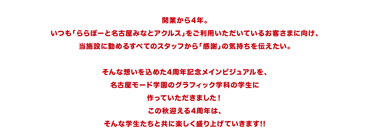 開業から4年。いつも「ららぽーと名古屋みなとアクルス」をご利用いただいているお客さまに向け、当施設に勤めるすべてのスタッフから「感謝」の気持ちを伝えたい。そんな想いを込めた4周年記念メインビジュアルを、名古屋モード学園のグラフィック学科の学生に作っていただきました!この秋迎える4周年は、そんな学生たちと共に楽しく盛り上げていきます!!