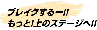 ブレイクするー!!もっと!上のステージへ!!