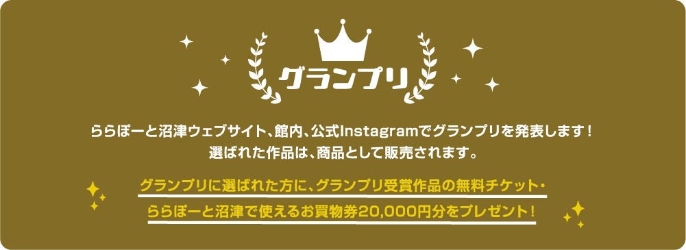 グランプリ ららぽーと沼津ウェブサイト、館内、
            公式Instagramでグランプリを発表します！
            選ばれた作品は、商品として販売されます。グランプリに選ばれた方に、グランプリ受賞作品の無料チケット・
            ららぽーと沼津で使えるお買物券20,000円分をプレゼント！