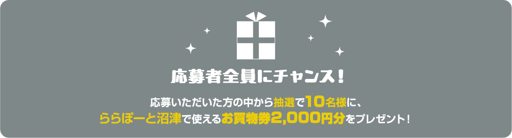 応募者全員にチャンス！応募いただいた方の中から抽選で10名様に、
            ららぽーと沼津で使える
            お買物券2,000円分をプレゼント！