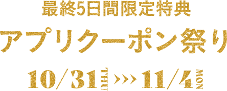 最終5日間限定特典 アプリクーポン祭り 10/31(木)-11/4(月・振)