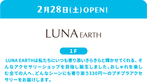 2月28日（周六）盛大开业！LUNA EARTH 1楼 LUNA EARTH 的创立宗旨是成为一家贴近生活、让我们光彩照人的饰品商店。我们为所有热爱时尚的人们提供价格亲民的饰品，起价仅330日元，适合各种场合。