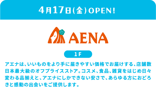 4/17 (周五) OPEN AENA 1F AENA是店铺数量日本最大的平价商店，以更实惠的价格为顾客提供优质商品。以化妆品、食品、杂货为首，每天都在变化的商品种类和只有安娜才有的便宜，为所有人提供惊喜和感动的邂逅。