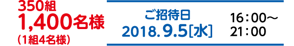 350組　1,400名様（1組4名様）ご招待日　2018.9.5(水)