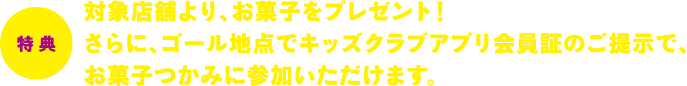 特典　対象店舗より、お菓子をプレゼント！さらに、ゴール地点でキッズクラブアプリ会員証のご提示で、お菓子つかみに参加いただけます。