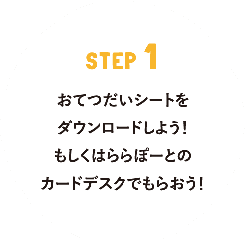 STEP 1 おてつだいシートをダウンロードしよう！もしくはららぽーとのカードデスクでもらおう！