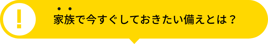  家族で今すぐしておきたい備えとは？