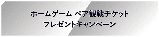 ホームゲーム ペア観戦チケットプレゼントキャンペーン