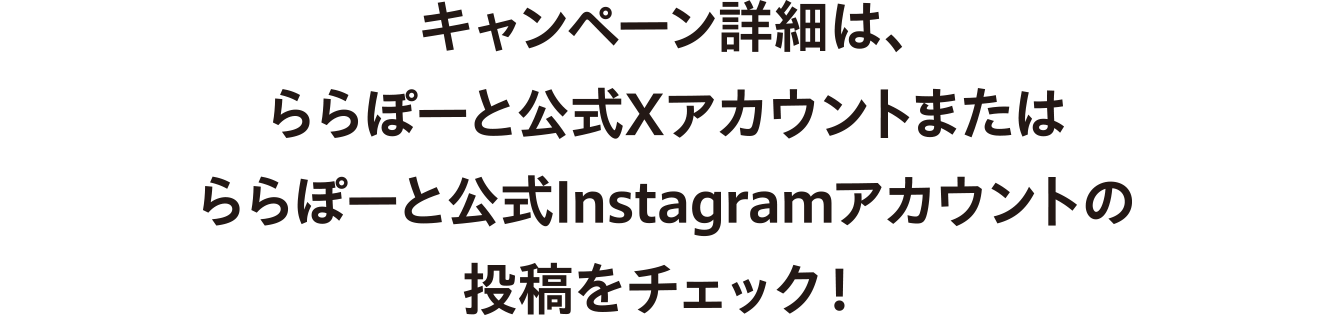 キャンペーン詳細は、ららぽーと公式Xアカウントまたはららぽーと公式Instagramアカウントの投稿をチェック！