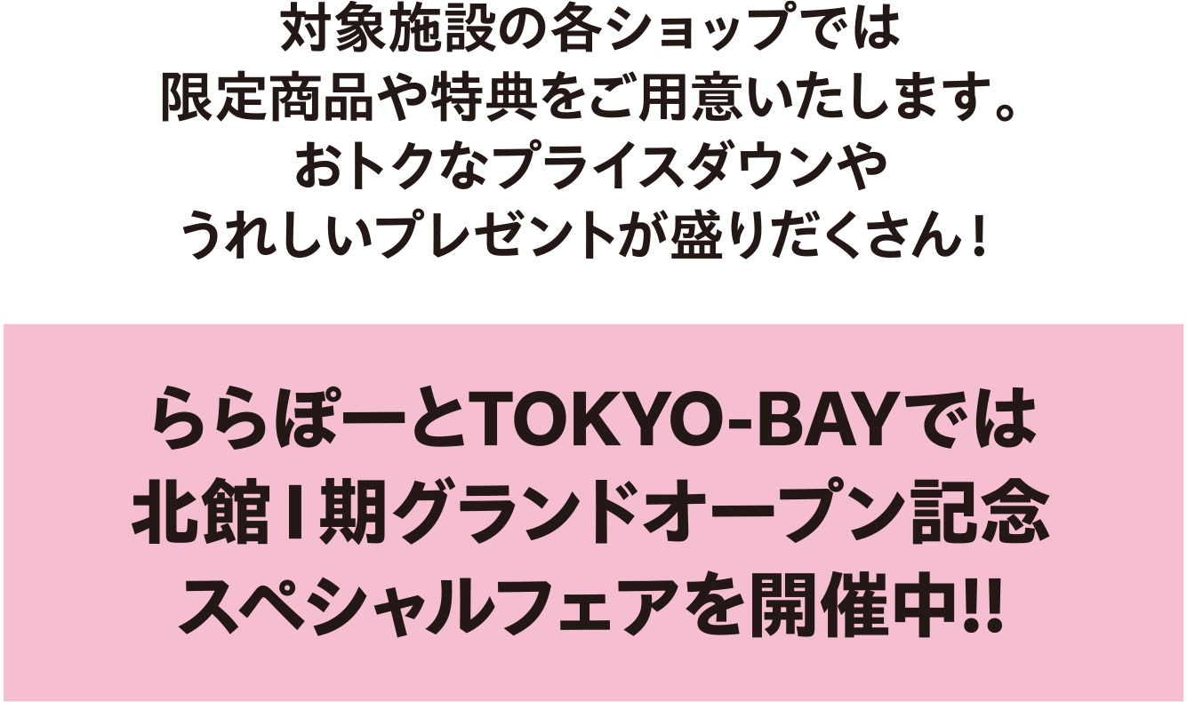 対象施設の各ショップでは限定商品や特典をご用意いたします。おトクなプライスダウンやうれしいプレゼントが盛りだくさん！　ららぽーとTOKYO-BAYでは北館１期グランドオープン記念スペシャルフェアを開催中！！