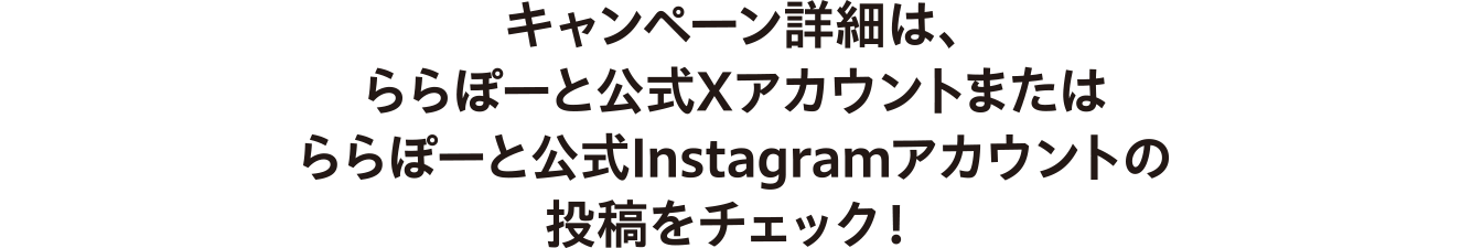 キャンペーン詳細は、ららぽーと公式Xアカウントまたはららぽーと公式Instagramアカウントの投稿をチェック！