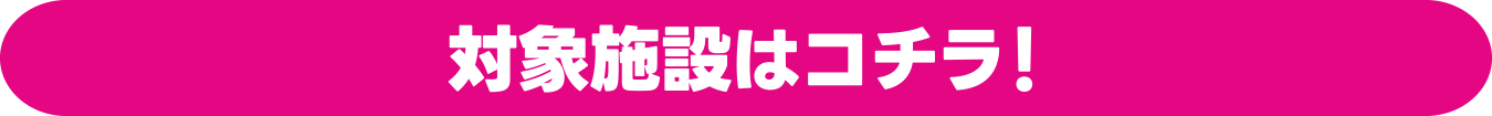 対象施設はコチラ！