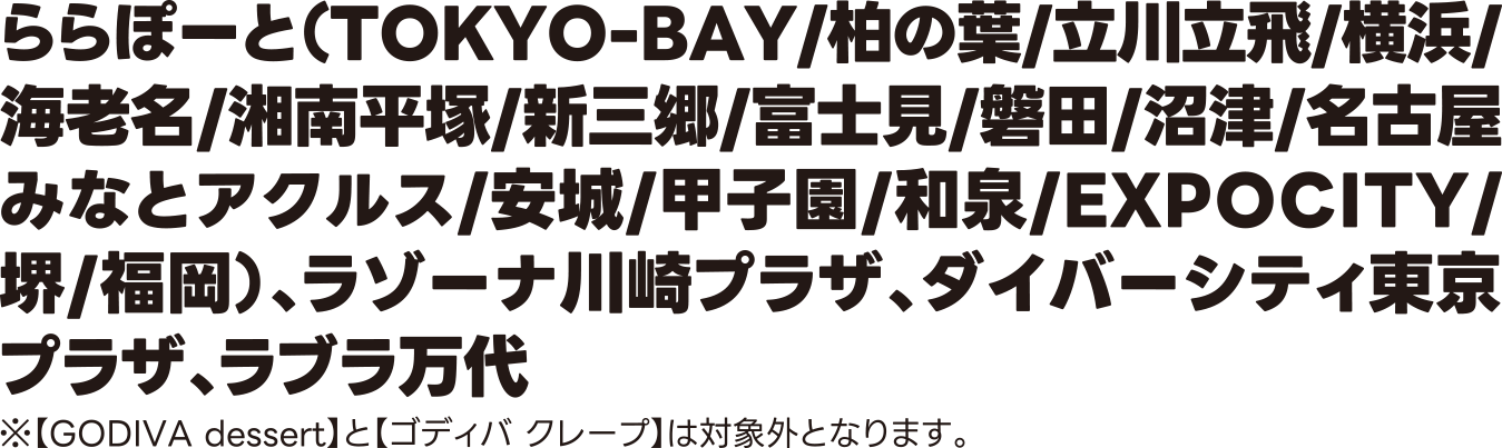 ららぽーと（TOKYO-BAY/柏の葉/立川立飛/横浜/海老名/湘南平塚/新三郷/富士見/磐田/沼津/名古屋みなとアクルス/安城/甲子園/和泉/EXPOCITY/堺/福岡）・ラゾーナ川崎プラザ・ダイバーシティ東京 プラザ・ラブラ万代 ※【GODIVA dessert】と【ゴディバ クレープ】は対象外となります。