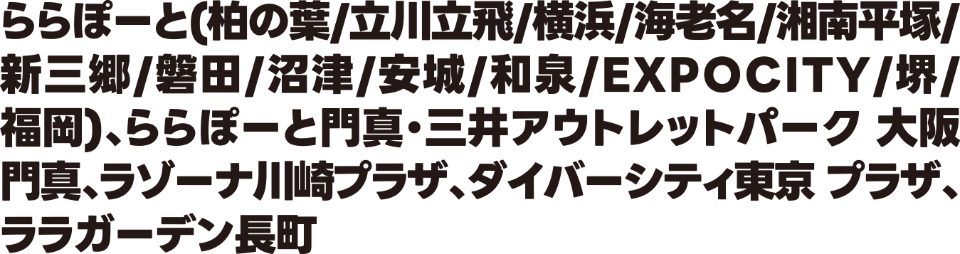 ららぽーと(柏の葉/立川立飛/横浜/海老名/湘南平塚/新三郷/磐田/沼津/安城/和泉/EXPOCITY/堺/福岡)・ららぽーと門真・三井アウトレットパーク 大阪門真・ラゾーナ川崎プラザ・ダイバーシティ東京 プラザ・ララガーデン長町