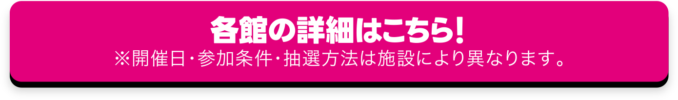 各館の詳細はこちら！ ※開催日・参加条件・抽選方法は施設により異なります。