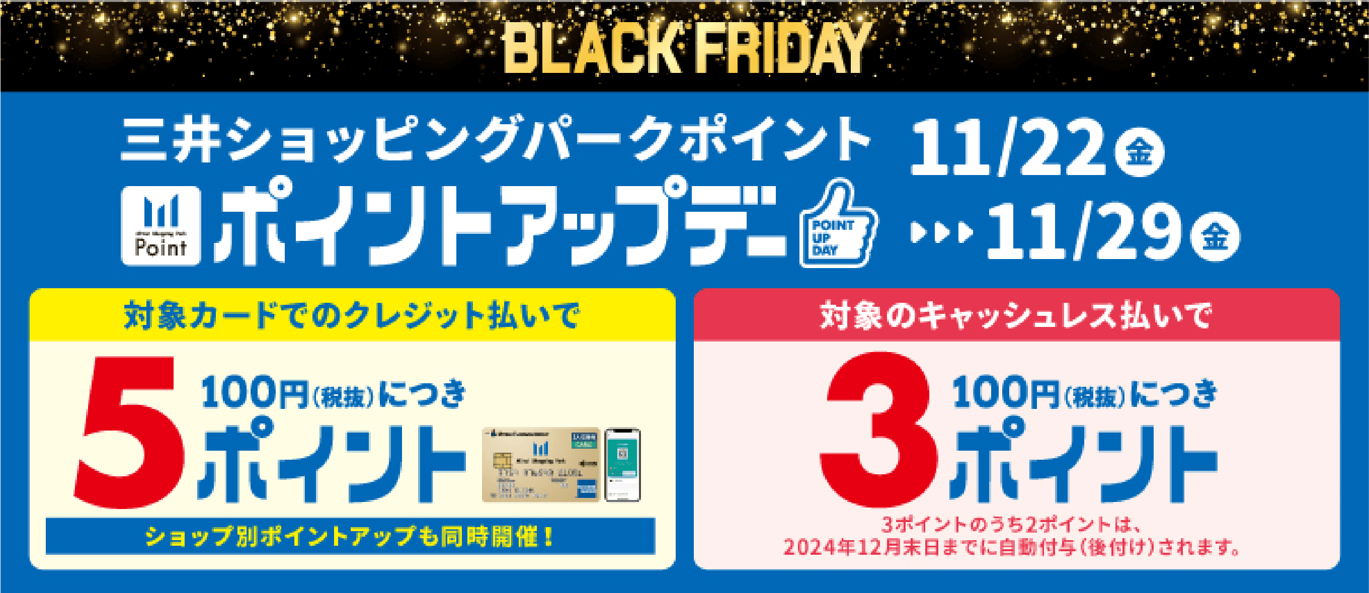 BLACK FRIDAY 三井ショッピングパークポイント ポイントアップデー 11/22金▶️▶️▶️11/29金 対象カードのクレジット払いで100円（税抜）につき5ポイント ショップ別ポイントアップも同時開催！ 対象のキャッシュレス払いで100円（税抜）につき3ポイント 3ポイントのうち2ポイントは、2024年12月末日までに自動付与（後付け）されます。