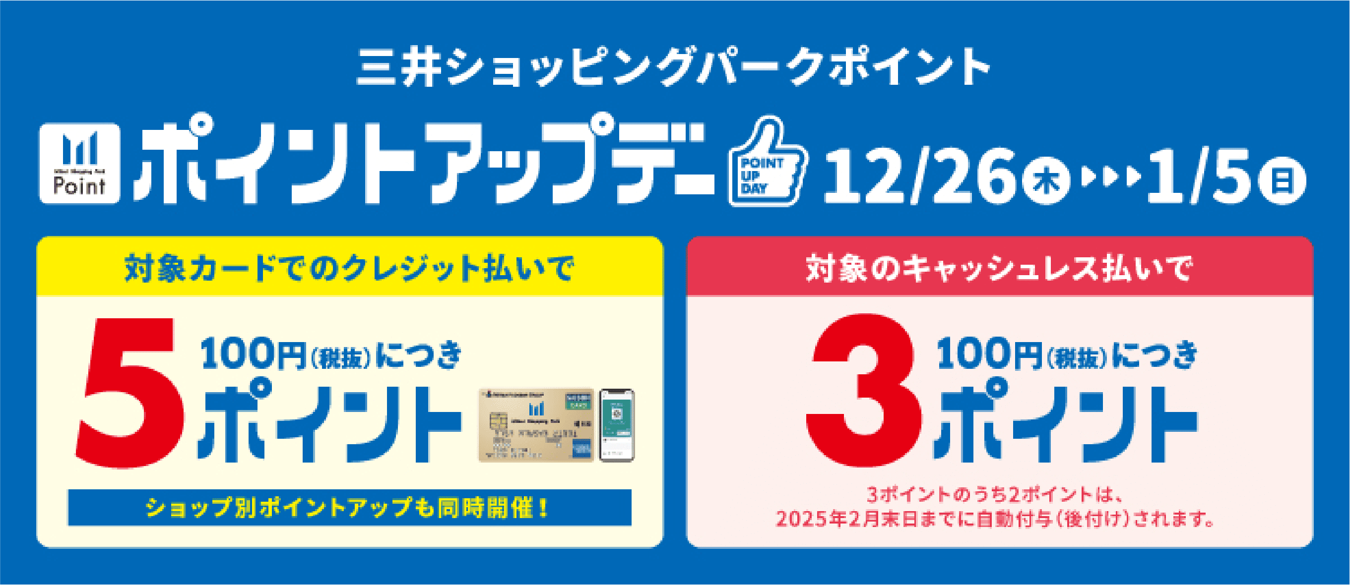 三井ショッピングパークポイント ポイントアップデー 12/26木▶︎▶︎▶︎1/5日 対象カードのクレジット払いで100円（税抜）につき5ポイント ショップ別ポイントアップも同時開催！ 対象のキャッシュレス払いで100円（税抜）につき3ポイント 3ポイントのうち2ポイントは、2025年2月末日までに自動付与（後付け）されます。