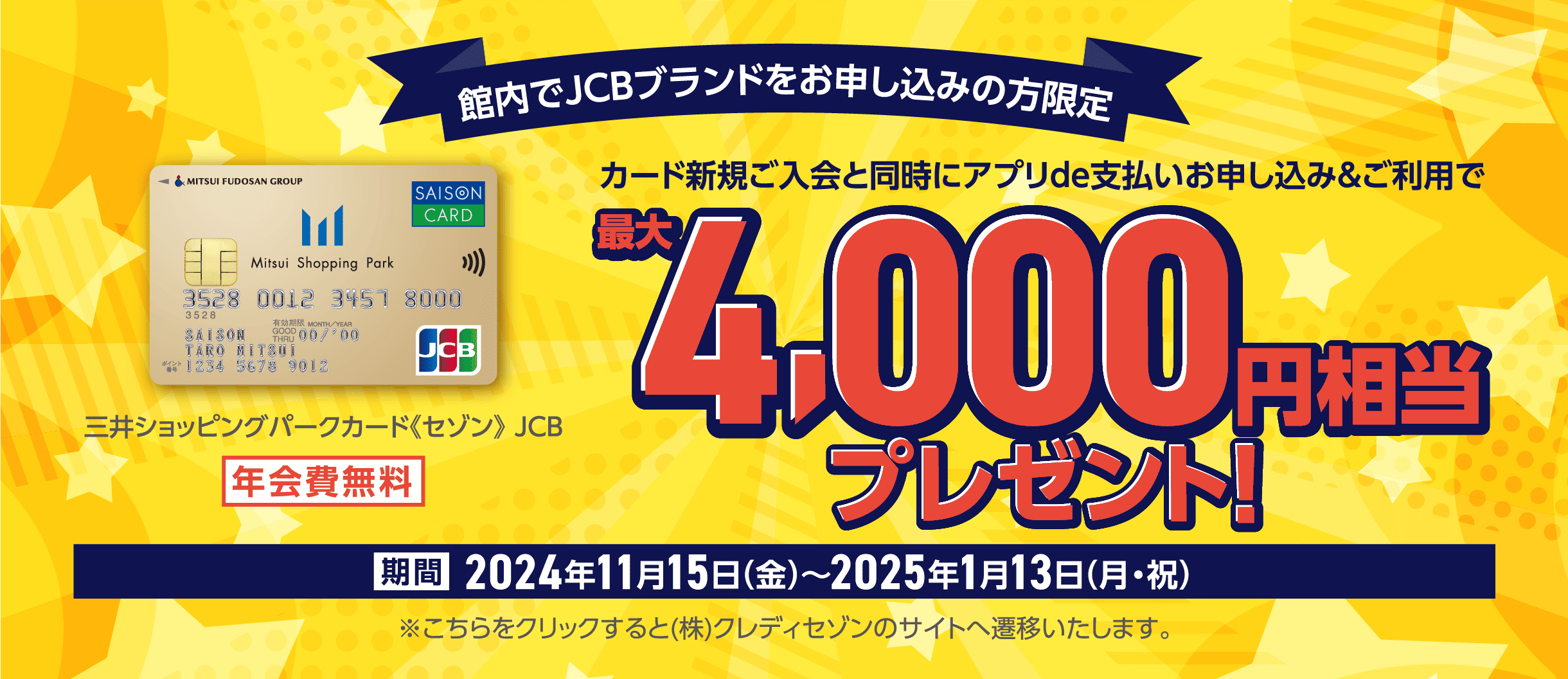 館内でJCBブランドをお申し込みの方限定 三井ショッピングパークカード《セゾン》JCB 年会費無料 カード新規ご入会と同時にアプリde支払いお申し込み&ご利用で 最大4,000円相当プレゼント！ 期間2024年11月15日(金)〜2025年1月13日(月・祝) ※こちらをクリックすると(株)クレディセゾンのサイトへ遷移いたします。