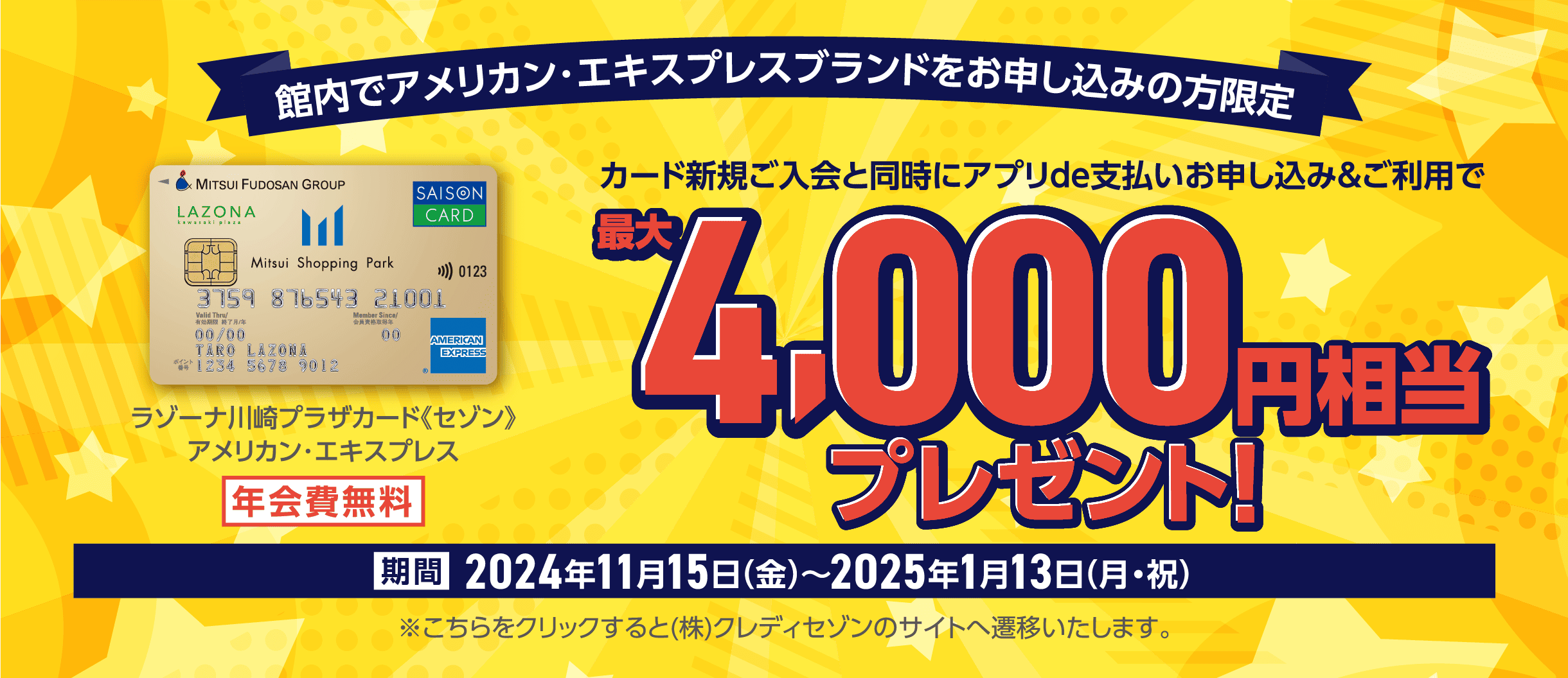 館内でアメリカン・エキスプレスブランドをお申し込みの方限定 ラゾーナ川崎プラザカード《セゾン》アメリカン・エキスプレス 年会費無料 カード新規ご入会と同時にアプリde支払いお申し込み&ご利用で 最大4,000円相当プレゼント！ 期間2024年11月15日(金)〜2025年1月13日(月・祝) ※こちらをクリックすると(株)クレディセゾンのサイトへ遷移いたします。