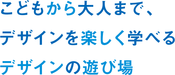 こどもから大人まで、デザインを楽しく学べるデザインの遊び場