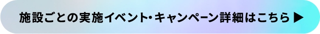 施設ごとの実施イベント・キャンペーン詳細はこちら