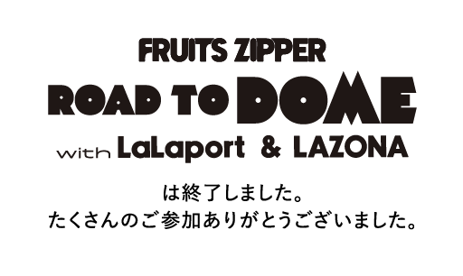 FRUITS ZIPPER ROAD TO DOME with LaLaport & LAZONA は終了しました。たくさんのご参加ありがとうございました。