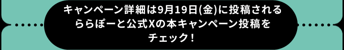 キャンペーン詳細は9/19(金)に投稿されるららぽーと公式Xの本キャンペーン投稿をチェック！