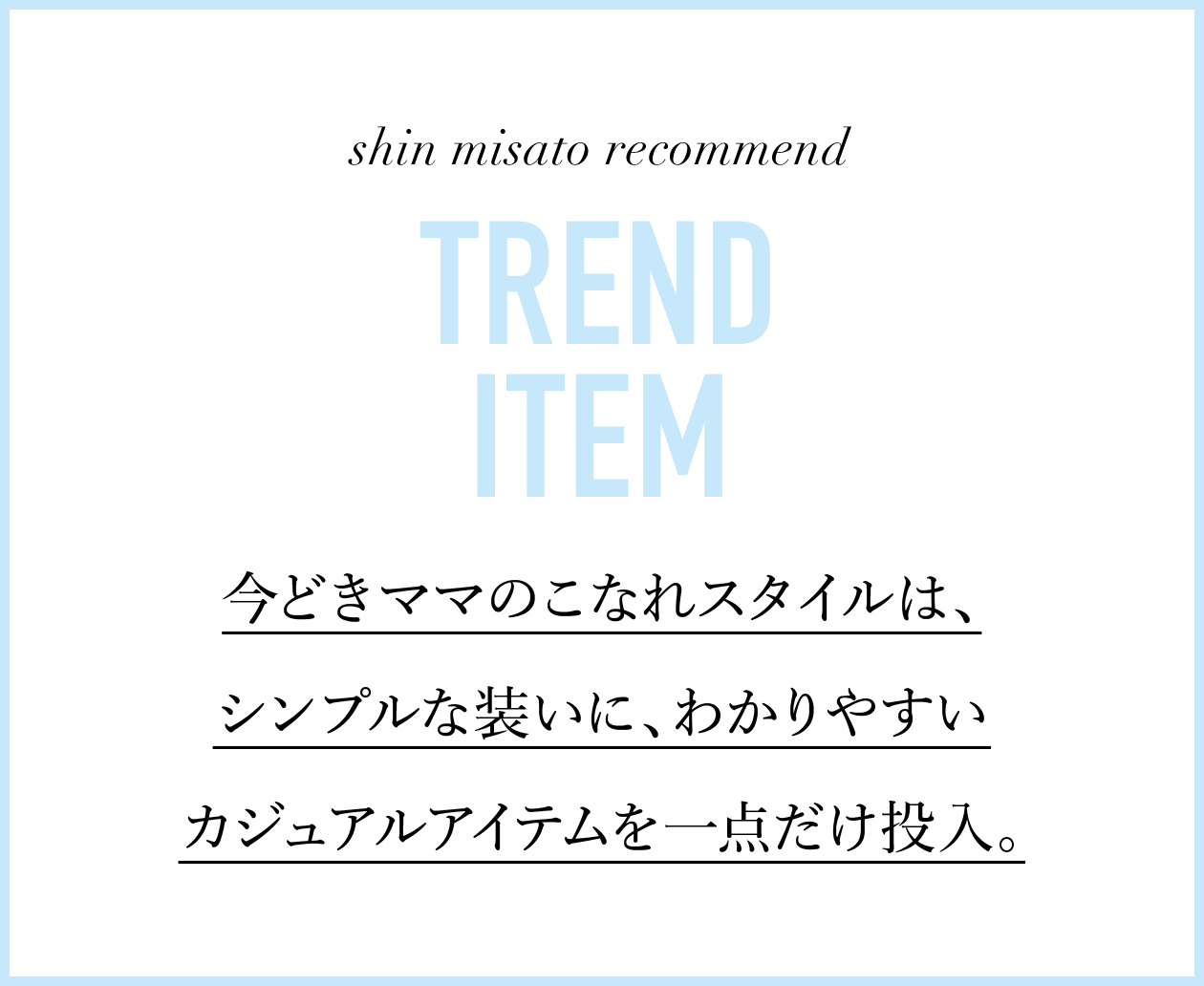 shin misato recommend 今どきママのこなれスタイルは、シンプルな装いに、わかりやすいカジュアルアイテムを一点だけ投入。