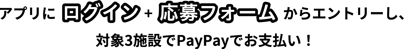 アプリにログイン+応募フォームからエントリーし、対象３施設でPayPayでお支払い！