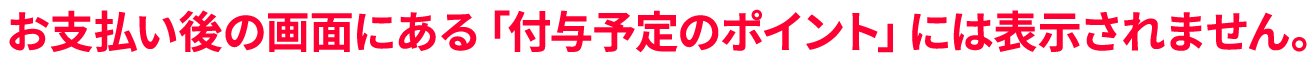 お支払い後の画面にある「付与予定のポイント」には表示されません。