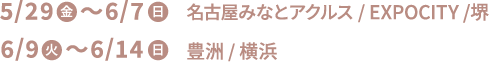 5/29(金)〜6/7(日) 名古屋みなとアクルス/EXPOCITY/堺 6/9(火)〜6/14(日) 豊洲/横浜