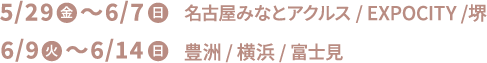 5/29(金)〜6/7(日) 名古屋みなとアクルス/EXPOCITY/堺 6/9(火)〜6/14(日) 豊洲/横浜/富士見