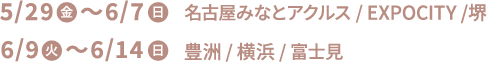 5/29(金)〜6/7(日) 名古屋みなとアクルス/EXPOCITY/堺 6/9(火)〜6/14(日) 豊洲/横浜/富士見