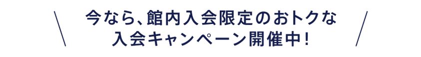 今なら、館内入会限定のおトクな入会キャンペーン開催中！