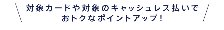 対象カードや対象のキャッシュレス払いでおトクなポイントアップ!