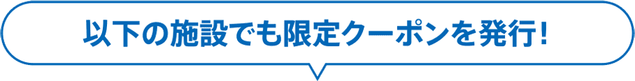 以下の施設でも限定クーポンを発行！