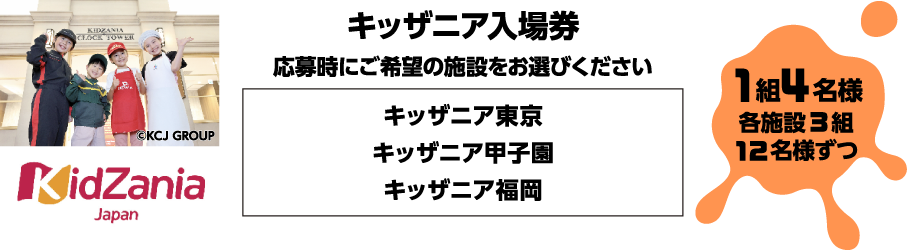 キッザニア入場券 応募時にご希望の施設をお選びください。キッザニア東京・甲子園・福岡 1組4名様各施設3組12名様ずつ