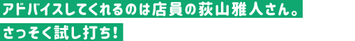 アドバイスしてくれるのは店員の荻山雅人さん。さっそく試し打ち！