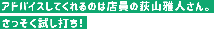 アドバイスしてくれるのは店員の荻山雅人さん。さっそく試し打ち！