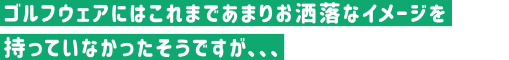 ゴルフウェアにはこれまであまりお洒落なイメージを持っていなかったそうですが、、、