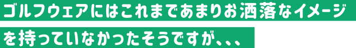 ゴルフウェアにはこれまであまりお洒落なイメージを持っていなかったそうですが、、、