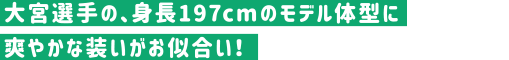 大宮選手の、身長197cmのモデル体型に爽やかな装いがお似合い！