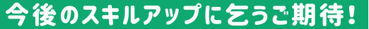 今後のスキルアップに乞うご期待！