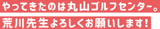 やってきたのは丸山ゴルフセンター。荒川先生よろしくおねがいします。