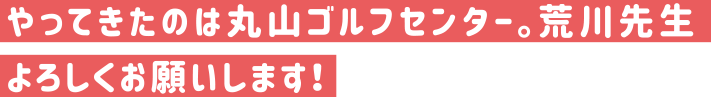 やってきたのは丸山ゴルフセンター。荒川先生よろしくおねがいします。