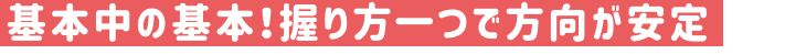 基本中の基本！握り方一つで方向が安定