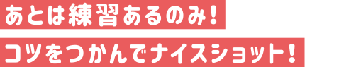 あとは練習あるのみ！コツをつかんでナイスショット！