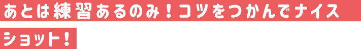 あとは練習あるのみ！コツをつかんでナイスショット！