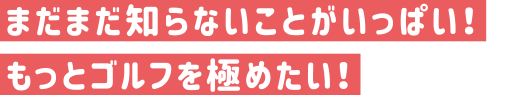 まだまだ知らないことがいっぱい！もっとゴルフを極めたい！