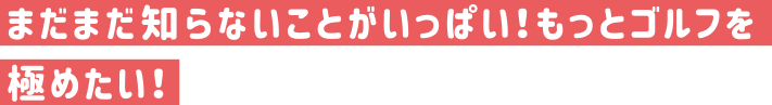 まだまだ知らないことがいっぱい！もっとゴルフを極めたい！